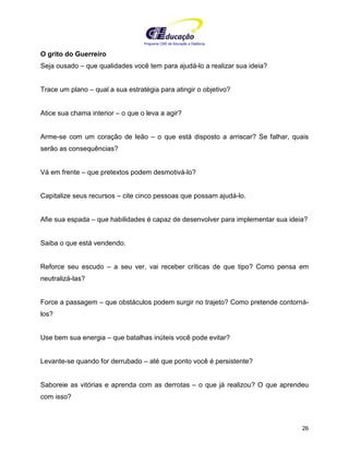 Programa CIEE de Educação a Distância
26
O grito do Guerreiro
Seja ousado – que qualidades você tem para ajudá-lo a realizar sua ideia?
Trace um plano – qual a sua estratégia para atingir o objetivo?
Atice sua chama interior – o que o leva a agir?
Arme-se com um coração de leão – o que está disposto a arriscar? Se falhar, quais
serão as consequências?
Vá em frente – que pretextos podem desmotivá-lo?
Capitalize seus recursos – cite cinco pessoas que possam ajudá-lo.
Afie sua espada – que habilidades é capaz de desenvolver para implementar sua ideia?
Saiba o que está vendendo.
Reforce seu escudo – a seu ver, vai receber críticas de que tipo? Como pensa em
neutralizá-las?
Force a passagem – que obstáculos podem surgir no trajeto? Como pretende contorná-
los?
Use bem sua energia – que batalhas inúteis você pode evitar?
Levante-se quando for derrubado – até que ponto você é persistente?
Saboreie as vitórias e aprenda com as derrotas – o que já realizou? O que aprendeu
com isso?
 