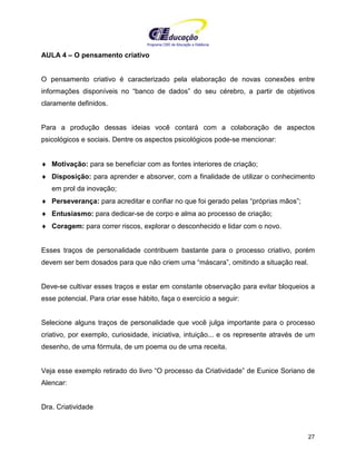 Programa CIEE de Educação a Distância
27
AULA 4 – O pensamento criativo
O pensamento criativo é caracterizado pela elaboração de novas conexões entre
informações disponíveis no “banco de dados” do seu cérebro, a partir de objetivos
claramente definidos.
Para a produção dessas ideias você contará com a colaboração de aspectos
psicológicos e sociais. Dentre os aspectos psicológicos pode-se mencionar:
♦ Motivação: para se beneficiar com as fontes interiores de criação;
♦ Disposição: para aprender e absorver, com a finalidade de utilizar o conhecimento
em prol da inovação;
♦ Perseverança: para acreditar e confiar no que foi gerado pelas “próprias mãos”;
♦ Entusiasmo: para dedicar-se de corpo e alma ao processo de criação;
♦ Coragem: para correr riscos, explorar o desconhecido e lidar com o novo.
Esses traços de personalidade contribuem bastante para o processo criativo, porém
devem ser bem dosados para que não criem uma “máscara”, omitindo a situação real.
Deve-se cultivar esses traços e estar em constante observação para evitar bloqueios a
esse potencial. Para criar esse hábito, faça o exercício a seguir:
Selecione alguns traços de personalidade que você julga importante para o processo
criativo, por exemplo, curiosidade, iniciativa, intuição... e os represente através de um
desenho, de uma fórmula, de um poema ou de uma receita.
Veja esse exemplo retirado do livro “O processo da Criatividade” de Eunice Soriano de
Alencar:
Dra. Criatividade
 