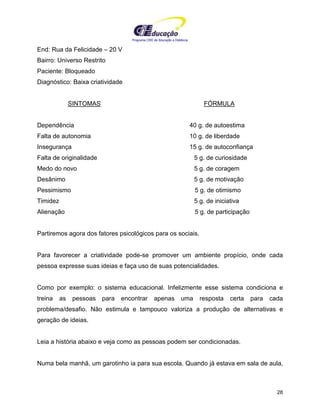Programa CIEE de Educação a Distância
28
End: Rua da Felicidade – 20 V
Bairro: Universo Restrito
Paciente: Bloqueado
Diagnóstico: Baixa criatividade
SINTOMAS FÓRMULA
Dependência 40 g. de autoestima
Falta de autonomia 10 g. de liberdade
Insegurança 15 g. de autoconfiança
Falta de originalidade 5 g. de curiosidade
Medo do novo 5 g. de coragem
Desânimo 5 g. de motivação
Pessimismo 5 g. de otimismo
Timidez 5 g. de iniciativa
Alienação 5 g. de participação
Partiremos agora dos fatores psicológicos para os sociais.
Para favorecer a criatividade pode-se promover um ambiente propício, onde cada
pessoa expresse suas ideias e faça uso de suas potencialidades.
Como por exemplo: o sistema educacional. Infelizmente esse sistema condiciona e
treina as pessoas para encontrar apenas uma resposta certa para cada
problema/desafio. Não estimula e tampouco valoriza a produção de alternativas e
geração de ideias.
Leia a história abaixo e veja como as pessoas podem ser condicionadas.
Numa bela manhã, um garotinho ia para sua escola. Quando já estava em sala de aula,
 