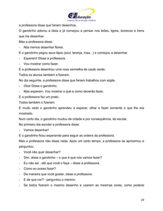 Programa CIEE de Educação a Distância
29
a professora disse que fariam desenhos.
O garotinho adorou a ideia e já começou a pensar nos leões, tigres, bonecos e trens
que iria desenhar.
Mas a professora disse:
- Nós iremos desenhar flores.
E o garotinho pegou seus lápis (azul, laranja, rosa...) e começou a desenhar.
- Esperem! Disse a professora.
- Vou mostrar como fazer.
E a professora desenhou uma rosa vermelha de caule verde.
Todos os alunos também a fizeram.
No dia seguinte, a professora disse que fariam trabalhos com argila.
- Oba! Disse o garotinho.
- Mas esperem. Vou mostrar o quê e como deverão fazer.
E a professora fez um prato.
Todos também o fizeram.
E muito cedo o garotinho aprendeu a esperar, olhar e fazer somente o que lhe era
mostrado.
Num certo dia, o garotinho mudou de cidade e por consequência, de escola.
No primeiro dia escolar a professora disse:
- Vamos desenhar!
E o garotinho ficou esperando para seguir as ordens da professora.
Mas a professora não disse nada. Após um certo tempo, a professora se aproximou e
perguntou:
- Você não quer desenhar?
- Sim, disse o garotinho – o que é que nós vamos fazer?
- Eu não sei , até que você o faça – disse a professora.
- Como eu posso fazer?
- Da maneira que você gostar, disse a professora.
- E de que cor? - perguntou o menino.
- Se todos fizerem o mesmo desenho e usarem as mesmas cores, como poderei
 