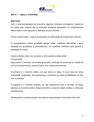 Programa CIEE de Educação a Distância
3
AULA 1 – Lógica e criatividade
Definições
Com a internacionalização da economia, algumas empresas estrangeiras, fixaram-se
em nosso país, exigindo que as empresas brasileiras adotassem um comportamento
diferenciado e mais adequado à realidade de seus clientes.
Frente a esse cenário, surge a necessidade da colaboração de profissionais criativos.
O comportamento criativo possibilita agregar ideias, multiplicar alternativas e gerar
soluções em quantidade e, principalmente, em qualidade suficiente para garantir a
satisfação do cliente.
Vamos entender como isso acontece e como podemos desenvolver:
Pensamentos:
Seja qual for o processo, de tomada de decisão, resolução de problemas ou criação de
um novo produto/serviço, iremos iniciá-lo com nossos pensamentos.
O primeiro é o momento criativo, em que temos as ideias. E é por meio de nossa
criatividade, imaginação, que pensaremos e intuiremos as várias possibilidades de lidar
com o processo.
O segundo é o momento analítico, em que passaremos para o concreto, as ideias
geradas no momento criativo. Nesse momento o raciocínio lógico, análise e crítica são
predominantes.
Se pensarmos na própria origem das palavras esse processo ficará ainda mais claro.
 