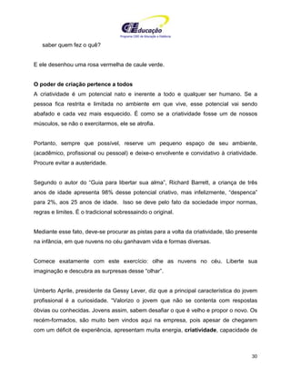 Programa CIEE de Educação a Distância
30
saber quem fez o quê?
E ele desenhou uma rosa vermelha de caule verde.
O poder de criação pertence a todos
A criatividade é um potencial nato e inerente a todo e qualquer ser humano. Se a
pessoa fica restrita e limitada no ambiente em que vive, esse potencial vai sendo
abafado e cada vez mais esquecido. É como se a criatividade fosse um de nossos
músculos, se não o exercitarmos, ele se atrofia.
Portanto, sempre que possível, reserve um pequeno espaço de seu ambiente,
(acadêmico, profissional ou pessoal) e deixe-o envolvente e convidativo à criatividade.
Procure evitar a austeridade.
Segundo o autor do “Guia para libertar sua alma”, Richard Barrett, a criança de três
anos de idade apresenta 98% desse potencial criativo, mas infelizmente, “despenca”
para 2%, aos 25 anos de idade. Isso se deve pelo fato da sociedade impor normas,
regras e limites. É o tradicional sobressaindo o original.
Mediante esse fato, deve-se procurar as pistas para a volta da criatividade, tão presente
na infância, em que nuvens no céu ganhavam vida e formas diversas.
Comece exatamente com este exercício: olhe as nuvens no céu. Liberte sua
imaginação e descubra as surpresas desse “olhar”.
Umberto Aprile, presidente da Gessy Lever, diz que a principal característica do jovem
profissional é a curiosidade. “Valorizo o jovem que não se contenta com respostas
óbvias ou conhecidas. Jovens assim, sabem desafiar o que é velho e propor o novo. Os
recém-formados, são muito bem vindos aqui na empresa, pois apesar de chegarem
com um déficit de experiência, apresentam muita energia, criatividade, capacidade de
 