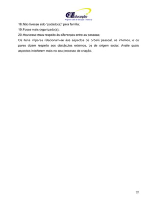 Programa CIEE de Educação a Distância
32
18.Não tivesse sido “podado(a)” pela família;
19.Fosse mais organizado(a);
20.Houvesse mais respeito às diferenças entre as pessoas;
Os itens ímpares relacionam-se aos aspectos de ordem pessoal, os internos, e os
pares dizem respeito aos obstáculos externos, os de origem social. Avalie quais
aspectos interferem mais no seu processo de criação.
 