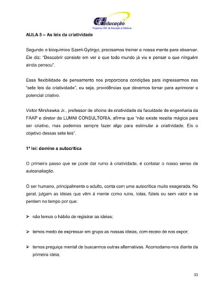 Programa CIEE de Educação a Distância
33
AULA 5 – As leis da criatividade
Segundo o bioquímico Szent-Györgyi, precisamos treinar a nossa mente para observar.
Ele diz: “Descobrir consiste em ver o que todo mundo já viu e pensar o que ninguém
ainda pensou”.
Essa flexibilidade de pensamento nos proporciona condições para ingressarmos nas
“sete leis da criatividade”, ou seja, providências que devemos tomar para aprimorar o
potencial criativo.
Victor Mirshawka Jr., professor de oficina de criatividade da faculdade de engenharia da
FAAP e diretor da LUMNI CONSULTORIA, afirma que “não existe receita mágica para
ser criativo, mas podemos sempre fazer algo para estimular a criatividade. Eis o
objetivo dessas sete leis”.
1ª lei: domine a autocrítica
O primeiro passo que se pode dar rumo à criatividade, é contatar o nosso senso de
autoavaliação.
O ser humano, principalmente o adulto, conta com uma autocrítica muito exagerada. No
geral, julgam as ideias que vêm à mente como ruins, tolas, fúteis ou sem valor e se
perdem no tempo por que:
não temos o hábito de registrar as ideias;
temos medo de expressar em grupo as nossas ideias, com receio de nos expor;
temos preguiça mental de buscarmos outras alternativas. Acomodamo-nos diante da
primeira ideia;
 