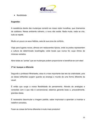 Programa CIEE de Educação a Distância
35
• flexibilidade
Sugestão:
A resistência diante das mudanças constrói ao nosso redor muralhas, que chamamos
de cotidiano. Nesse ambiente rotineiro, o novo não existe. Nada muda, nada se cria,
tudo se repete.
Mude um pouco os seus hábitos, saia de sua zona de conforto.
Viaje para lugares novos; almoce em restaurantes típicos, onde os pratos representem
a cultura de determinado local/região; visite locais que nunca foi; ouça ritmos de
músicas variados.
Abra todas as “portas” que as mudanças podem proporcionar e beneficie-se com elas!
3ª lei: busque o diferente
Segundo o professor Mirshawka, essa é a mais importante das leis da criatividade, pois
as ideias brilhantes surgem quando se enxerga o mundo de uma forma diferente da
usual.
É então que surge a nossa flexibilidade de pensamento. Através de analogias e
conexões com o que não é convencional, estamos gerando boas e, provavelmente,
grandes ideias.
É necessário desvincular a imagem padrão, saber improvisar e aprender a inventar e
redefinir conceitos.
Fazer as coisas de forma diferente é muito mais produtivo!
 