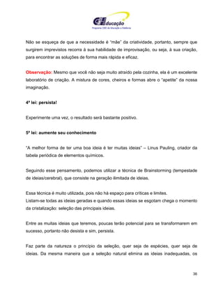 Programa CIEE de Educação a Distância
36
Não se esqueça de que a necessidade é “mãe” da criatividade, portanto, sempre que
surgirem imprevistos recorra à sua habilidade de improvisação, ou seja, à sua criação,
para encontrar as soluções de forma mais rápida e eficaz.
Observação: Mesmo que você não seja muito atraído pela cozinha, ela é um excelente
laboratório de criação. A mistura de cores, cheiros e formas abre o “apetite” da nossa
imaginação.
4ª lei: persista!
Experimente uma vez, o resultado será bastante positivo.
5ª lei: aumente seu conhecimento
“A melhor forma de ter uma boa ideia é ter muitas ideias” – Linus Pauling, criador da
tabela periódica de elementos químicos.
Seguindo esse pensamento, podemos utilizar a técnica de Brainstorming (tempestade
de ideias/cerebral), que consiste na geração ilimitada de ideias.
Essa técnica é muito utilizada, pois não há espaço para críticas e limites.
Listam-se todas as ideias geradas e quando essas ideias se esgotam chega o momento
da cristalização: seleção das principais ideias.
Entre as muitas ideias que teremos, poucas terão potencial para se transformarem em
sucesso, portanto não desista e sim, persista.
Faz parte da natureza o princípio da seleção, quer seja de espécies, quer seja de
ideias. Da mesma maneira que a seleção natural elimina as ideias inadequadas, os
 