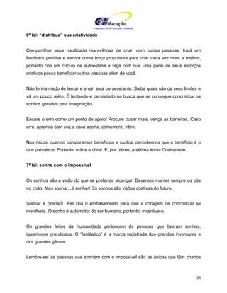 Programa CIEE de Educação a Distância
38
6ª lei: “distribua” sua criatividade
Compartilhar essa habilidade maravilhosa de criar, com outras pessoas, trará um
feedback positivo e servirá como força propulsora para criar cada vez mais e melhor,
portanto crie um círculo de autoestima e faça com que uma parte de seus esforços
criativos possa beneficiar outras pessoas além de você.
Não tenha medo de tentar e errar, seja perseverante. Saiba quais são os seus limites e
vá um pouco além. É tentando e persistindo na busca que se consegue concretizar os
sonhos gerados pela imaginação.
Encare o erro como um ponto de apoio! Procure ousar mais, vença as barreiras. Caso
erre, aprenda com ele; e caso acerte, comemore, vibre.
Nos riscos, quando comparamos benefícios e custos, percebemos que o benefício é o
que prevalece. Portanto, mãos a obra! E, por último, a sétima lei da Criatividade.
7ª lei: sonhe com o impossível
Os sonhos são a visão do que se pretende alcançar. Devemos manter sempre os pés
no chão. Mas sonhar...é sonhar! Os sonhos são visões criativas do futuro.
Sonhar é preciso! Ele cria o embasamento para que a coragem de concretizar se
manifeste. O sonho é automotor do ser humano, portanto, incentive-o.
Os grandes feitos da humanidade pertencem às pessoas que tiveram sonhos,
igualmente grandiosos. O “fantástico” é a marca registrada dos grandes inventores e
dos grandes gênios.
Lembre-se: as pessoas que sonham com o impossível são as únicas que têm chance
 