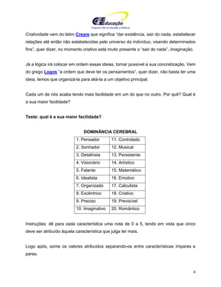 Programa CIEE de Educação a Distância
4
Criatividade vem do latim Creare que significa “dar existência, sair do nada, estabelecer
relações até então não estabelecidas pelo universo do indivíduo, visando determinados
fins”, quer dizer, no momento criativo está muito presente o “sair do nada”, imaginação.
Já a lógica irá colocar em ordem essas ideias, tornar possível a sua concretização. Vem
do grego Logos “a ordem que deve ter os pensamentos”, quer dizer, não basta ter uma
ideia, temos que organizá-la para aliá-la a um objetivo principal.
Cada um de nós acaba tendo mais facilidade em um do que no outro. Por quê? Qual é
a sua maior facilidade?
Teste: qual é a sua maior facilidade?
DOMINÂNCIA CEREBRAL
1. Pensador 11. Controlado
2. Sonhador 12. Musical
3. Detalhista 13. Persistente
4. Visionário 14. Artístico
5. Falante 15. Matemático
6. Idealista 16. Emotivo
7. Organizado 17. Calculista
8. Excêntrico 18. Criativo
9. Preciso 19. Previsível
10. Imaginativo 20. Romântico
Instruções: dê para cada característica uma nota de 0 a 5, tendo em vista que cinco
deve ser atribuído àquela característica que julga ter mais.
Logo após, some os valores atribuídos separando-os entre características ímpares e
pares.
 