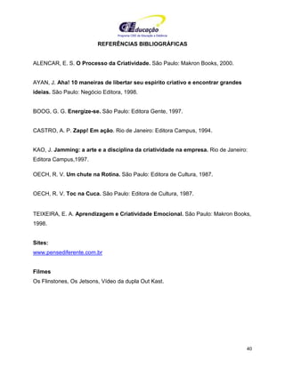 Programa CIEE de Educação a Distância
40
REFERÊNCIAS BIBLIOGRÁFICAS
ALENCAR, E. S. O Processo da Criatividade. São Paulo: Makron Books, 2000.
AYAN, J. Aha! 10 maneiras de libertar seu espírito criativo e encontrar grandes
ideias. São Paulo: Negócio Editora, 1998.
BOOG, G. G. Energize-se. São Paulo: Editora Gente, 1997.
CASTRO, A. P. Zapp! Em ação. Rio de Janeiro: Editora Campus, 1994.
KAO, J. Jamming: a arte e a disciplina da criatividade na empresa. Rio de Janeiro:
Editora Campus,1997.
OECH, R. V. Um chute na Rotina. São Paulo: Editora de Cultura, 1987.
OECH, R. V. Toc na Cuca. São Paulo: Editora de Cultura, 1987.
TEIXEIRA, E. A. Aprendizagem e Criatividade Emocional. São Paulo: Makron Books,
1998.
Sites:
www.pensediferente.com.br
Filmes
Os Flinstones, Os Jetsons, Vídeo da dupla Out Kast.
 