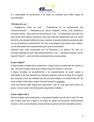 Programa CIEE de Educação a Distância
6
É a organização do pensamento e de todas as iniciativas para então chegar às
concretizações.
“O Poder do e se...”
... Pudéssemos morar na Lua? ... Pudéssemos ler os pensamentos dos
homens/mulheres? ... Pudéssemos ter carros voadores? Temos muito presente o
momento criativo. Esse exercício de pensarmos “e se...” é fundamental, pois hoje uma
ideia nossa pode parecer impossível, mas tudo evolui tão rapidamente que nos vemos
diante de uma situação totalmente nova, evoluída, enquanto já estamos pensando além
do que pensávamos anteriormente. Por isso nunca julguem suas ideias como “bobas”,
um dia elas podem ser imprescindíveis para toda a humanidade.
Podemos fazer essa comparação com os Flinstones e os Jetsons. Por isso, um
momento depende do outro. Não basta pensarmos “e se...”, precisamos pensar: Como?
Quando? Quem?... para daí então concretizarmos as nossas ideias.
O que é lógica?
A lógica facilita a análise de um argumento, e deduz onde é provável ele ser correto ou
não. No fundo a lógica indica qual a melhor forma de conduzir o raciocínio.
A lógica formaliza os procedimentos e as representações de quem recebe a
informação. É ela que determina as hipóteses possíveis, face às crenças de um agente
que raciocina e face aos métodos que ele usa para chegar a um determinado fim. No
fundo a lógica indica qual a melhor forma de conduzir o raciocínio.
Você não precisa saber lógica para argumentar, mas se você sabe pelo menos um
pouco, você vai achar mais fácil apontar argumentos inválidos.
O que a lógica não é
Embora a lógica seja fundamental, é importante ressaltar que ela não é tudo. Por isso
não é lógico dizer que a lógica é um grupo de regras que governam comportamento
humano e nem uma lei absoluta. Outras formas de pensar são tão importantes quanto.
 