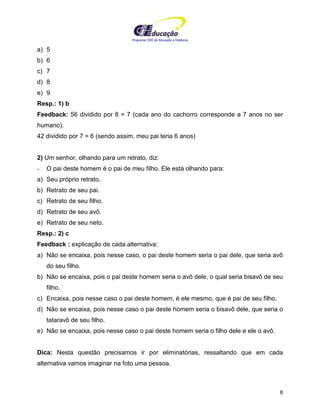 Programa CIEE de Educação a Distância
8
a) 5
b) 6
c) 7
d) 8
e) 9
Resp.: 1) b
Feedback: 56 dividido por 8 = 7 (cada ano do cachorro corresponde a 7 anos no ser
humano).
42 dividido por 7 = 6 (sendo assim, meu pai teria 6 anos)
2) Um senhor, olhando para um retrato, diz:
- O pai deste homem é o pai de meu filho. Ele está olhando para:
a) Seu próprio retrato.
b) Retrato de seu pai.
c) Retrato de seu filho.
d) Retrato de seu avô.
e) Retrato de seu neto.
Resp.: 2) c
Feedback : explicação de cada alternativa:
a) Não se encaixa, pois nesse caso, o pai deste homem seria o pai dele, que seria avô
do seu filho.
b) Não se encaixa, pois o pai deste homem seria o avô dele, o qual seria bisavô de seu
filho.
c) Encaixa, pois nesse caso o pai deste homem, é ele mesmo, que é pai de seu filho.
d) Não se encaixa, pois nesse caso o pai deste homem seria o bisavô dele, que seria o
tataravô de seu filho.
e) Não se encaixa, pois nesse caso o pai deste homem seria o filho dele e ele o avô.
Dica: Nesta questão precisamos ir por eliminatórias, ressaltando que em cada
alternativa vamos imaginar na foto uma pessoa.
 