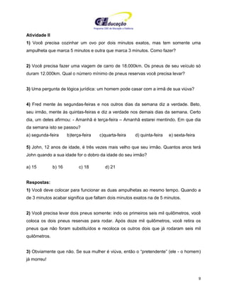 Programa CIEE de Educação a Distância
9
Atividade II
1) Você precisa cozinhar um ovo por dois minutos exatos, mas tem somente uma
ampulheta que marca 5 minutos e outra que marca 3 minutos. Como fazer?
2) Você precisa fazer uma viagem de carro de 18.000km. Os pneus de seu veículo só
duram 12.000km. Qual o número mínimo de pneus reservas você precisa levar?
3) Uma pergunta de lógica jurídica: um homem pode casar com a irmã de sua viúva?
4) Fred mente às segundas-feiras e nos outros dias da semana diz a verdade. Beto,
seu irmão, mente às quintas-feiras e diz a verdade nos demais dias da semana. Certo
dia, um deles afirmou: - Amanhã é terça-feira – Amanhã estarei mentindo. Em que dia
da semana isto se passou?
a) segunda-feira b)terça-feira c)quarta-feira d) quinta-feira e) sexta-feira
5) John, 12 anos de idade, é três vezes mais velho que seu irmão. Quantos anos terá
John quando a sua idade for o dobro da idade do seu irmão?
a) 15 b) 16 c) 18 d) 21
Respostas:
1) Você deve colocar para funcionar as duas ampulhetas ao mesmo tempo. Quando a
de 3 minutos acabar significa que faltam dois minutos exatos na de 5 minutos.
2) Você precisa levar dois pneus somente: indo os primeiros seis mil quilômetros, você
coloca os dois pneus reservas para rodar. Após doze mil quilômetros, você retira os
pneus que não foram substituídos e recoloca os outros dois que já rodaram seis mil
quilômetros.
3) Obviamente que não. Se sua mulher é viúva, então o “pretendente” (ele - o homem)
já morreu!
 