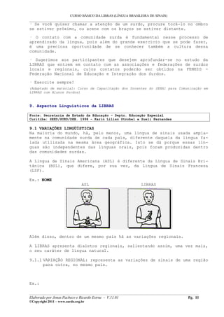 CURSO BÁSICO DA LIBRAS (LÍNGUA BRASILEIRA DE SINAIS)
___________________________________________________________________________________________
· Se você quiser chamar a atenção de um surdo, procure tocá-lo no ombro
se estiver próximo, ou acene com os braços se estiver distante.

· O contato com a comunidade surda é fundamental nesse processo de
aprendizado da língua, pois além do grande exercício que se pode fazer,
é uma preciosa oportunidade de se conhecer também a cultura dessa
comunidade.

· Sugerimos aos participantes que desejem aprofundar-se no estudo da
LIBRAS que entrem em contato com as associações e federações de surdos
locais e regionais, cujos contatos poderão ser obtidos na FENEIS -
Federação Nacional de Educação e Integração dos Surdos.

· Exercite sempre!
(Adaptado de material: Curso de Capacitação dos Docentes do SENAI para Comunicação em
LIBRAS com Alunos Surdos)



9. Aspectos Linguísticos da LIBRAS

Fonte: Secretaria de Estado da Educação – Depto. Educação Especial
Curitiba: SEED/SUED/DEE. 1998 – Karin Lilian Strobel e Sueli Fernandes

9.1 VARIAÇÕES LINGÜÍSTICAS
Na maioria do mundo, há, pelo menos, uma língua de sinais usada ampla-
mente na comunidade surda de cada país, diferente daquela da língua fa-
lada utilizada na mesma área geográfica. Isto se dá porque essas lín-
guas são independentes das línguas orais, pois foram produzidas dentro
das comunidades surdas.

A Língua de Sinais Americana (ASL) é diferente da Língua de Sinais Bri-
tânica (BSL), que difere, por sua vez, da Língua de Sinais Francesa
(LSF).

Ex.: NOME
                                ASL                            LIBRAS




Além disso, dentro de um mesmo país há as variações regionais.

A LIBRAS apresenta dialetos regionais, salientando assim, uma vez mais,
o seu caráter de língua natural.

9.1.1 VARIAÇÃO REGIONAL: representa as variações de sinais de uma região
      para outra, no mesmo país.



Ex.:

__________________________________________________________________________________________
Elaborado por Jonas Pacheco e Ricardo Estruc - V.11.01                              Pg. 11
©Copyright 2011 – www.surdo.org.br
 