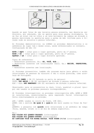 CURSO BÁSICO DA LIBRAS (LÍNGUA BRASILEIRA DE SINAIS)
___________________________________________________________________________________________
                                     ELE - GRUPO ELE - TODO




Quando se quer falar de uma terceira pessoa presente, mas deseja-se ser
discreto, por educação, não se aponta para essa pessoa diretamente. Ou
se faz um sinal com os olhos e um leve movimento de cabeça em direção à
pessoa mencionada ou aponta-se para a palma da mão (voltada para a Di-
reção onde se encontra a pessoa referida).

b) Pronomes demonstrativos: na LIBRAS os pronomes demonstrativos e os
advérbios de lugar tem o mesmo sinal, sendo diferenciados no contexto.
Configuração de mão [G]

ESTE / AQUI - olhar para o lugar apontado, perto da 1ª pessoa.
ESSE / AÍ - olhar para o lugar apontado, perto da 2ª pessoa.
AQUELE / LÁ - olhar para o lugar distante apontado.

Tipos de referentes:
- Referentes presentes. Ex.: EU, VOCÊ, ELE...
- Referentes ausentes com localizações reais. Ex.: RECIFE, PREFEITURA,
EUROPA...
- Referentes ausentes sem localização.

c) Pronomes possessivos: também não possuem marca para gênero e estão
relacionados às pessoas do discurso e não à coisa possuída, como acon-
tece em Português:

EU: MEU IRMÃO ( CM [5] batendo no peito do emissor)
VOCÊ: TEU AMIGO ( CM [K] movimento em direção à pessoa referida)
ELE / ELA: SEU NAMORADO (CM [K] movimento em direção à pessoa referida)

Observação: para os possessivos no dual, trial, quadrial e plural (gru-
po) são usados os pronomes pessoais correspondentes.

d) Pronomes interrogativos: os pronomes interrogativos QUE, QUEM e ONDE
se caracterizam, essencialmente, pela expressão facial interrogativa
feita simultaneamente ao pronome.

QUE / QUEM: usados no início da frase. (CM [bO].
QUEM: com o sentido de quem é e quem é são mais usados no final da fra-
se.
QUANDO: a pergunta com quando está relacionada a um advérbio de tempo
(hoje, amanhã, ontem) ou a um dia de semana específico.

Ex.:
ELE VIAJAR RIO QUANDO-PASSADO (interrogação)
ELE VIAJAR RIO QUANDO-FUTURO (interrogação)
EU CONVIDAR VOCÊ VIR MINHA ESCOLA. VOCÊ PODER D-I-A (interrogação)

__________________________________________________________________________________________
Elaborado por Jonas Pacheco e Ricardo Estruc - V.11.01                              Pg. 24
©Copyright 2011 – www.surdo.org.br
 