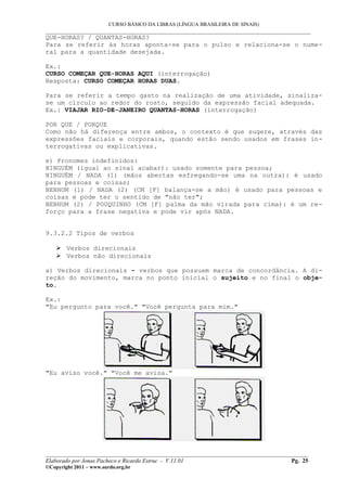 CURSO BÁSICO DA LIBRAS (LÍNGUA BRASILEIRA DE SINAIS)
___________________________________________________________________________________________
QUE-HORAS? / QUANTAS-HORAS?
Para se referir às horas aponta-se para o pulso e relaciona-se o nume-
ral para a quantidade desejada.

Ex.:
CURSO COMEÇAR QUE-HORAS AQUI (interrogação)
Resposta: CURSO COMEÇAR HORAS DUAS.

Para se referir a tempo gasto na realização de uma atividade, sinaliza-
se um círculo ao redor do rosto, seguido da expressão facial adequada.
Ex.: VIAJAR RIO-DE-JANEIRO QUANTAS-HORAS (interrogação)

POR QUE / PORQUE
Como não há diferença entre ambos, o contexto é que sugere, através das
expressões faciais e corporais, quando estão sendo usados em frases in-
terrogativas ou explicativas.

e) Pronomes indefinidos:
NINGUÉM (igual ao sinal acabar): usado somente para pessoa;
NINGUÉM / NADA (1) (mãos abertas esfregando-se uma na outra): é usado
para pessoas e coisas;
NENHUM (1) / NADA (2) (CM [F] balança-se a mão) é usado para pessoas e
coisas e pode ter o sentido de "não ter";
NENHUM (2) / POUQUINHO (CM [F] palma da mão virada para cima): é um re-
forço para a frase negativa e pode vir após NADA.


9.3.2.2 Tipos de verbos

     Verbos direcionais
     Verbos não direcionais

a) Verbos direcionais - verbos que possuem marca de concordância. A di-
reção do movimento, marca no ponto inicial o sujeito e no final o obje-
to.

Ex.:
"Eu pergunto para você." "Você pergunta para mim."




"Eu aviso você." "Você me avisa."




__________________________________________________________________________________________
Elaborado por Jonas Pacheco e Ricardo Estruc - V.11.01                              Pg. 25
©Copyright 2011 – www.surdo.org.br
 
