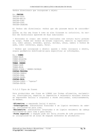 CURSO BÁSICO DA LIBRAS (LÍNGUA BRASILEIRA DE SINAIS)
___________________________________________________________________________________________
Verbos direcionais que incorporam o objeto

Ex.:TROCAR
TROCAR-SOCO
TROCAR-BEIJO
TROCAR-TIRO
TROCAR-COPO
TROCAR-CADEIRA

b) Verbos não direcionais: verbos que não possuem marca de concordân-
cia.
Quando se faz uma frase é como se eles ficassem no infinitivo. Os ver-
bos não direcionais aparecem em duas subclasses:

- Ancorados no corpo: são verbos realizados com contato muito próximo
do corpo. Podem ser verbos de estado cognitivo, emotivo ou experienci-
ais, como: pensar, entender, gostar, duvidar, odiar, saber; e verbos de
ação, como: conversar, pagar, falar.

- Verbos que incorporam o objeto: quando o verbo incorpora o objeto,
alguns parâmetros modificam-se para especificar as informações.

Ex.: COMER
COMER-MAÇÃ
COMER-BOLACHA
COMER-PIPOCA
TOMAR /BEBER
TOMAR-CAFÉ
TOMAR-ÁGUA
BEBER-PINGA / BEBER-CACHAÇA
CORTAR-TESOURA
CORTAR-CABELO
CORTAR-UNHA
CORTAR-PAPEL
CORTAR-FACA
CORTAR-CORPO - “operar”
CORTAR-FATIA


9.3.2.3 Tipos de frases

Para produzirmos uma frase em LIBRAS nas formas afirmativa, exclamati-
va, interrogativa, negativa ou imperativa é necessário estarmos atentos
às expressões faciais e corporais a serem realizadas, simultaneamente,
às mesmas.

-Afirmativa: a expressão facial é neutra.
-Interrogativa: sobrancelhas franzidas e um ligeiro movimento da cabe-
ça, inclinando-se para cima.
-Exclamativa: sobrancelhas levantadas e um ligeiro movimento da cabeça
inclinando-se para cima e para baixo.
-Forma negativa: a negação pode ser feita através de três processos:
a) incorporando-se um sinal de negação diferente do afirmativo:




__________________________________________________________________________________________
Elaborado por Jonas Pacheco e Ricardo Estruc - V.11.01                              Pg. 26
©Copyright 2011 – www.surdo.org.br
 