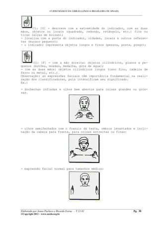 CURSO BÁSICO DA LIBRAS (LÍNGUA BRASILEIRA DE SINAIS)
___________________________________________________________________________________________




       Cl: [G] - descreve com a extremidade do indicador, com                        as duas
mãos, objetos ou locais (quadrado, redondo, retângulo, etc.)                         fios ou
tiras (alças de bolsas);
- localiza com a ponta do indicador, cidades, locais e outros                       referen-
tes (buraco pequeno);
- o indicador representa objetos longos e finos (pessoa, poste,                     prego);




       Cl: [F] - com a mão direita: objetos cilíndricos, planos e pe-
quenos (botões, moedas, medalha, gota de água);
- com as duas mãos: objetos cilíndricos longos (cano fino, cadeira de
ferro ou metal, etc.).
Observação: as expressões faciais têm importância fundamental na reali-
zação dos classificadores, pois intensificam seu significado.
Ex.:

- bochechas infladas e olhos bem abertos para coisas grandes ou gros-
sas.




- olhos semifechados com o franzir da testa, ombros levantados e incli-
nação da cabeça para frente, para coisas estreitas ou finas:




- expressão facial normal para tamanhos médios:




__________________________________________________________________________________________
Elaborado por Jonas Pacheco e Ricardo Estruc - V.11.01                              Pg. 30
©Copyright 2011 – www.surdo.org.br
 