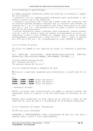 CURSO BÁSICO DA LIBRAS (LÍNGUA BRASILEIRA DE SINAIS)
___________________________________________________________________________________________
9.3.3.4 Numerais e quantificação

A LIBRAS apresenta diferentes formas de sinalizar os numerais, a depen-
der da situação:
- cardinais: até 10, representações diferentes para quantidades e car-
dinais; a partir de 11 são idênticos.
- ordinais: do primeiro até o nono tem a mesma forma dos cardinais, mas
os ordinais possuem movimento enquanto que os cardinais não possuem. Os
ordinais do 1 º ao 4 º têm movimentos para cima e para baixo e os ordi-
nais do 5 º até o 9 º têm movimentos para os lados. A partir do numeral
dez não há mais diferenças.
- valores monetários, pesos e medidas: para representar valores monetá-
rios de 1 até 9, usa-se o sinal do numeral correspondente ao valor, in-
corporando a este o sinal VÍRGULA ou, também, após o sinal do numeral
correspondente acrescenta-se o sinal de R-S “ real” . Para os valores
de 1.000 até 9.000 usa - se a incorporação do sinal VÍRGULA ou PONTO.


9.3.3.5 Formas de plural

Há plural na LIBRAS no uso repetido de sinais ou indicando a quantida-
de.

Ex.: MUITO-ANO (quantidade), MUITO-ANO(duração),DOIS-DIA,                          TRÊS-DIA,
QUATRO-DIA, TODO-DIA,DOIS-SEMANA, TRÊS-SEMANA, DOIS-MÊS, ...

Classificadores possuem plural.
Ex.: "Pessoas em fila."
"As pessoas sentam em círculo."

9.3.3.6 Intensificadores e advérbios de modo

Utiliza-se a repetição exagerada para intensificar o significado do si-
nal.

Ex.:
COMER – COMER - COMER “Comer sem parar.”
FUMAR – FUMAR - FUMAR “Fumar sem parar.”
FALAR – FALAR - FALAR “Falar sem parar.”

- Advérbios de modo:

MUITO: utilizado como intensificador em LIBRAS e expresso através das
expressões facial e corporal ou de uma modificação no movimento do si-
nal.

RÁPIDO: para estabelecer um modo rápido de se realizar a ação, há uma
repetição do sinal da ação e a incorporação de um movimento acelerado.


9.3.3.7 Advérbios de tempo: (frequência)

N-U-N-C-A: sinal soletrado;

FREQUENTE e FREQUENTEMENTE: mesma configuração de mão [L], mas para a
segunda ideia o sinal é feito repetidamente.

__________________________________________________________________________________________
Elaborado por Jonas Pacheco e Ricardo Estruc - V.11.01                              Pg. 33
©Copyright 2011 – www.surdo.org.br
 