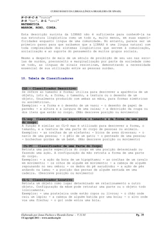 CURSO BÁSICO DA LIBRAS (LÍNGUA BRASILEIRA DE SINAIS)
___________________________________________________________________________________________
N-U-N-C-A "nunca"
B-R “bar”, A-L "azul"
MATEMÁTICA
MARROM, ROXO, CINZA.

Esta descrição sucinta da LIBRAS não é suficiente para conhecê-la na
sua estrutura lingüística como um todo e, muito menos, em suas especi-
ficidades enquanto língua de uma comunidade. No entanto, parece ser um
primeiro passo para que saibamos que a LIBRAS é uma língua natural com
toda complexidade dos sistemas lingüísticos que servem à comunicação,
socialização e ao suporte do pensamento de muitos grupos sociais.

Mesmo a despeito de mais de um século de proibição de seu uso nas esco-
las de surdos, preconceito e marginalização por parte da sociedade como
um todo, as línguas de sinais resistiram, demonstrando a necessidade
essencial de sua utilização entre as pessoas surdas.


10. Tabela de Classificadores


CLD - Classificador Descritivo
Se refere ao tamanho e forma; utiliza para descrever a aparência de um
objeto, isto é, a forma, o tamanho, a textura ou o desenho de um
objeto. Usualmente produzido com ambas as mãos, para formas simétricas
ou assimétricas.
Exemplos: - a forma e o desenho de um vaso; - o desenho de papel de
parede; - a altura e a largura de uma caixa; - a descrição da roupa ou
dos itens que estão no corpo. (Não descreve posição ou movimento)

CL-esp Classificador que especifica o tamanho e da forma de uma parte
do corpo
A função é similar ao CL-D mas é utilizado para descrever a forma, o
tamanho, e a textura de uma parte do corpo de pessoas ou animais.
Exemplos: - as orelhas de um elefante; - bicos de aves diversas; - o
nariz de uma pessoa; - o pêlo de um gato; - o penteado de uma pessoa;
- bochechas gordas de um bebê. (Não descreve posição ou movimento)

 CL-PC    Classificador de uma Parte do Corpo
Retrata uma parte específica do corpo em uma posição determinado ou
fazendo uma ação. A configuração da mão retrata a forma de uma parte
do corpo.
Exemplos: - a ação da boca de um hipopótamo; - as orelhas de um cavalo
em movimento; - os olhos de alguém em movimento; - a cabeça de alguém
repousando no seu ombro; - os dedos do pé sacudindo; - a ação de pés
andando na lama; - a posição das pernas de alguém sentada em uma
cadeira. (Descreve posição ou movimento)

CL-L Classificador Locativo
Retrata um objeto como lugar determinado em relacionamento a outro
objeto. Configuração da mãom pode retratar uma parte ou o objeto todo
iconicamente.
Exemplos: - uma prateleira onde estão copos ou livros; - o chão onde
caiu um lápis; - a cabeça de alguém batida por uma bola; - o alvo onde
voa uma flecha; - o gol onde entra uma bola.


__________________________________________________________________________________________
Elaborado por Jonas Pacheco e Ricardo Estruc - V.11.01                              Pg. 35
©Copyright 2011 – www.surdo.org.br
 