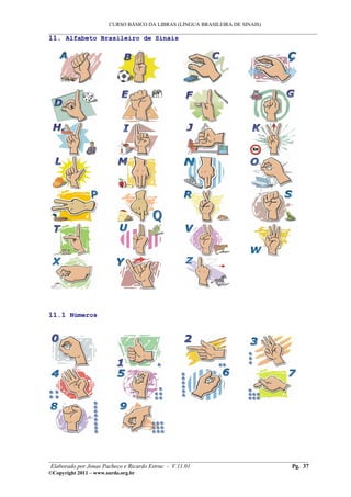 CURSO BÁSICO DA LIBRAS (LÍNGUA BRASILEIRA DE SINAIS)
___________________________________________________________________________________________
11. Alfabeto Brasileiro de Sinais




11.1 Números




________________________________________________________________________________________
 Elaborado por Jonas Pacheco e Ricardo Estruc - V.11.01                           Pg. 37
©Copyright 2011 – www.surdo.org.br
 