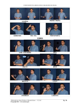 CURSO BÁSICO DA LIBRAS (LÍNGUA BRASILEIRA DE SINAIS)
___________________________________________________________________________________________




                                                                PRIMO / PRIMA
                    GEMÊOS




     SOBRINHO                        TIO / TIA                  NOIVO/NOIVA
                                                 CORES




               COR / COLORIDO                                        AZUL

                       OU




                     PRETO                                           BEGE




                    BRANCO                                           CINZA




                   AMARELO                                         LARANJA

________________________________________________________________________________________
 Elaborado por Jonas Pacheco e Ricardo Estruc - V.11.01                           Pg. 40
©Copyright 2011 – www.surdo.org.br
 
