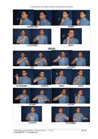 CURSO BÁSICO DA LIBRAS (LÍNGUA BRASILEIRA DE SINAIS)
___________________________________________________________________________________________




                  VERMELHO                                          VERDE




                   CASTANHO                                          ROSA
                                            MESES




                       MÊS                                         JANEIRO




   FEVEREIRO                         MARÇO               ABRIL                MAIO




                     JUNHO                                          JULHO




                    AGOSTO                                        SETEMBRO


________________________________________________________________________________________
 Elaborado por Jonas Pacheco e Ricardo Estruc - V.11.01                           Pg. 41
©Copyright 2011 – www.surdo.org.br
 
