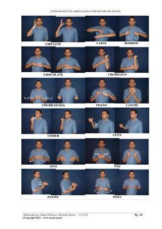 CURSO BÁSICO DA LIBRAS (LÍNGUA BRASILEIRA DE SINAIS)
___________________________________________________________________________________________




                   CHICLETE                              CARNE                BOMBOM




                  CHOCOLATE                                       CHURRASCO




                CHURRASCO(2)                             FEIJÃO               LANCHE




                     COMER                                           LEITE




                       OVO                                            PÃO




                     PASTEL                                          PIZZA




________________________________________________________________________________________
 Elaborado por Jonas Pacheco e Ricardo Estruc - V.11.01                           Pg. 45
©Copyright 2011 – www.surdo.org.br
 