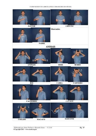 CURSO BÁSICO DA LIBRAS (LÍNGUA BRASILEIRA DE SINAIS)
___________________________________________________________________________________________




                     PASTOR                                        CRISTÃO
                                                 Observações:




                                      PADRE
                                              ANIMAIS




                    ANIMAIS                               BODE                 BURRO




                        BOI                             CABRA                 CARNEIRO




                  CACHORRO                                          CAVALO




      COELHO                         MACACO                       ELEFANTE



________________________________________________________________________________________
 Elaborado por Jonas Pacheco e Ricardo Estruc - V.11.01                           Pg. 47
©Copyright 2011 – www.surdo.org.br
 
