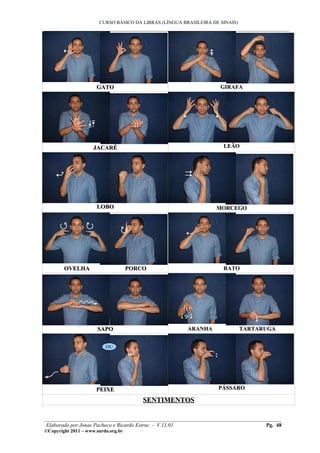 CURSO BÁSICO DA LIBRAS (LÍNGUA BRASILEIRA DE SINAIS)
___________________________________________________________________________________________




                      GATO                                          GIRAFA




                     JACARÉ                                          LEÃO




                      LOBO                                        MORCEGO




        OVELHA                       PORCO                           RATO




                      SAPO                              ARANHA                TARTARUGA


                          OU




                      PEIXE                                        PÁSSARO

                                         SENTIMENTOS

________________________________________________________________________________________
 Elaborado por Jonas Pacheco e Ricardo Estruc - V.11.01                           Pg. 48
©Copyright 2011 – www.surdo.org.br
 