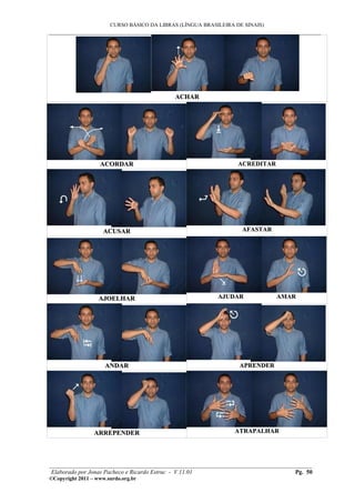 CURSO BÁSICO DA LIBRAS (LÍNGUA BRASILEIRA DE SINAIS)
___________________________________________________________________________________________




                                            ACHAR




                   ACORDAR                                        ACREDITAR




                     ACUSAR                                        AFASTAR




                   AJOELHAR                                AJUDAR             AMAR




                     ANDAR                                        APRENDER




                 ARREPENDER                                      ATRAPALHAR




________________________________________________________________________________________
 Elaborado por Jonas Pacheco e Ricardo Estruc - V.11.01                           Pg. 50
©Copyright 2011 – www.surdo.org.br
 