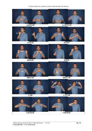 CURSO BÁSICO DA LIBRAS (LÍNGUA BRASILEIRA DE SINAIS)
___________________________________________________________________________________________




                    ATRASAR                                       AUMENTAR




                     AVISAR                                         BATER




                     BEIJAR                                          BEBER




                     BRIGAR                                        BRINCAR




                       CAIR                                         CANTAR




                    CHAMAR                                         CHEIRAR




________________________________________________________________________________________
 Elaborado por Jonas Pacheco e Ricardo Estruc - V.11.01                           Pg. 51
©Copyright 2011 – www.surdo.org.br
 