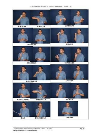 CURSO BÁSICO DA LIBRAS (LÍNGUA BRASILEIRA DE SINAIS)
___________________________________________________________________________________________




       CHORAR                        CHUTAR                       COMBINAR




                   COMEÇAR                                          COMER




                   COMPRAR                                        CONHECER




                  CONSEGUIR                                         CONTAR




     CONVERSAR                  COZINHAR                            CUIDAR




           DAR                 DESCULPAR                            DECIDIR




________________________________________________________________________________________
 Elaborado por Jonas Pacheco e Ricardo Estruc - V.11.01                           Pg. 52
©Copyright 2011 – www.surdo.org.br
 