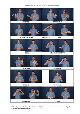 CURSO BÁSICO DA LIBRAS (LÍNGUA BRASILEIRA DE SINAIS)
___________________________________________________________________________________________




                    DORMIR                                       ENCONTRAR




              DEIXAR/PERMITIR                    LEMBRAR                 LER




                      MEDIR                                  MANDAR / ORDENAR




                    MOSTRAR                                        ESCUTAR




                    ESPERAR                                        NAMORAR




                   OBEDECER                                          PEDIR

________________________________________________________________________________________
 Elaborado por Jonas Pacheco e Ricardo Estruc - V.11.01                           Pg. 53
©Copyright 2011 – www.surdo.org.br
 