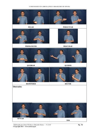 CURSO BÁSICO DA LIBRAS (LÍNGUA BRASILEIRA DE SINAIS)
___________________________________________________________________________________________




                      PEGAR                                       PERGUNTAR




                  PERMANECER                                      PROCURAR




                    QUEBRAR                                         QUERER




                   RESPONDER                                        REUNIR
Observações:




      SENTAR
                                                                      TER
________________________________________________________________________________________
 Elaborado por Jonas Pacheco e Ricardo Estruc - V.11.01                           Pg. 54
©Copyright 2011 – www.surdo.org.br
 