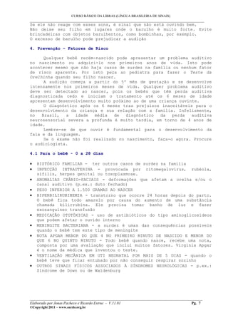 CURSO BÁSICO DA LIBRAS (LÍNGUA BRASILEIRA DE SINAIS)
___________________________________________________________________________________________
Se ele não reage com esses sons, é sinal que não está ouvindo bem.
Não deixe seu filho em lugares onde o barulho é muito forte. Evite
brincadeiras com objetos barulhentos, como bombinhas, por exemplo.
O excesso de barulho pode prejudicar a audição

4. Prevenção – Fatores de Risco

      Qualquer bebê recém-nascido pode apresentar um problema auditivo
no nascimento ou adquiri-lo nos primeiros anos de vida. Isto pode
acontecer mesmo que não haja casos de surdez na família ou nenhum fator
de risco aparente. Por isto peça ao pediatra para fazer o Teste da
Orelhinha quando seu filho nascer.
      A audição começa a partir do 5º mês de gestação e se desenvolve
intensamente nos primeiros meses de vida. Qualquer problema auditivo
deve ser detectado ao nascer, pois os bebês que têm perda auditiva
diagnosticada cedo e iniciam o tratamento até os 6 meses de idade
apresentam desenvolvimento muito próximo ao de uma criança ouvinte.
      O diagnóstico após os 6 meses traz prejuízos inaceitáveis para o
desenvolvimento da criança e sua relação com a família. Infelizmente,
no   Brasil,   a  idade   média  de   diagnóstico   da  perda   auditiva
neurosensorial severa a profunda é muito tardia, em torno de 4 anos de
idade.
      Lembre-se de que ouvir é fundamental para o desenvolvimento da
fala e da linguagem.
      Se o exame não foi realizado no nascimento, faça-o agora. Procure
o audiologista.

4.1 Para o bebê - 0 a 28 dias

•   HISTÓRICO FAMILIAR - ter outros casos de surdez na família
•   INFECÇÃO INTRAUTERINA - provocada por citomegalovírus, rubéola,
    sífilis, herpes genital ou toxoplasmose.
•   ANOMALIAS CRÂNIO-FACIAIS - deformações que afetam a orelha e/ou o
    canal auditivo (p.ex.: duto fechado)
•   PESO INFERIOR A 1.500 GRAMAS AO NASCER
•   HIPERBILIRUBINEMIA - transtorno que ocorre 24 horas depois do parto.
    O bebê fica todo amarelo por causa do aumento de uma substância
    chamada bilirrubina. Ele precisa tomar banho de luz e fazer
    exosanguíneo transfusão
•   MEDICAÇÃO OTOTÓXICAS - uso de antibióticos do tipo aminoglicosídeos
    que podem afetar o ouvido interno
•   MENINGITE BACTERIANA - a surdez é umas das consequências possíveis
    quando o bebê tem este tipo de meningite
•   NOTA APGAR MENOR DO QUE 4 NO PRIMEIRO MINUTO DE NASCIDO E MENOR DO
    QUE 6 NO QUINTO MINUTO - Todo bebê quando nasce, recebe uma nota,
    composta por uma avaliação que inclui muitos fatores. Virgínia Apgar
    é o nome da médica que inventou o teste.
•   VENTILAÇÃO MECÂNICA EM UTI NEONATAL POR MAIS DE 5 DIAS - quando o
    bebê teve que ficar entubado por não conseguir respirar sozinho
•   OUTROS SINAIS FÍSICOS ASSOCIADOS À SÍNDROMES NEUROLÓGICAS - p.ex.:
    Síndrome de Down ou de Waldenburg




__________________________________________________________________________________________
Elaborado por Jonas Pacheco e Ricardo Estruc - V.11.01                              Pg. 7
©Copyright 2011 – www.surdo.org.br
 