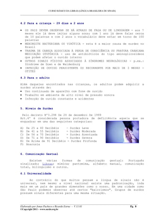 CURSO BÁSICO DA LIBRAS (LÍNGUA BRASILEIRA DE SINAIS)
___________________________________________________________________________________________


4.2 Para a criança - 29 dias a 2 anos

•    OS PAIS DEVEM OBSERVAR SE HÁ ATRASO DE FALA OU DE LINGUAGEM - aos 7
     meses ele já deve imitar alguns sons; com 1 ano já deve falar cerca
     de 10 palavras e com 2 anos o vocabulário deve estar em torno de 100
     palavras
•    MENINGITE BACTERIANA OU VIRÓTICA - esta é a maior causa de surdez no
     Brasil
•    TRAUMA DE CABEÇA ASSOCIADA À PERDA DE CONSCIÊNCIA OU FRATURA CRANIANA
     MEDICAÇÃO OTOTÓXICA - uso de antibióticos do tipo aminoglicosídeos
     que podem afetar o ouvido interno
•    OUTROS SINAIS FÍSICOS ASSOCIADOS À SÍNDROMES NEUROLÓGICAS - p.ex.:
     Síndrome de Down e de Waldenburg
•    INFECÇÃO DE OUVIDO PERSISTENTE OU RECORRENTE POR MAIS DE 3 MESES -
     OTITES

4.3 Para o adulto

Além daqueles encontrados nas crianças, os adultos podem adquirir a
surdez através de:
• Uso continuado de aparelho com fone de ouvido
• Trabalho em ambiente de alto nível de pressão sonora
• Infecção de ouvido constante e acidentes


5. Níveis de Surdez

 Pelo decreto Nº3.298 De 20 de dezembro De 1999
Art.4º é considerada pessoa portadora de deficiência aquela que se
enquadrar em uma das seguintes categorias:

A)   De 25 a 40 Decibéis    – Surdez Leve
B)   De 41 a 55 Decibéis    - Surdez Moderada
C)   De 56 a 70 Decibéis    - Surdez Acentuada
D)   De 71 a 90 Decibéis    - Surdez Severa
E)   De Acima de 91 Decibéis - Surdez Profunda
F)   Anacusia


6. Comunicação Gestual

     Existem   várias   formas de   comunicação                         gestual:  Português
sinalizado; Libras; mímica; pantomima, alfabeto                         manual, comunicação
total, bilinguismo e outros.

6.1 Universalidade

     Ao contrário do que muitos pensam a língua de sinais não é
universal, nem mesmo a nível nacional existe uma padronização, inda
mais em um país de grandes dimensões como o nosso. Em uma cidade como
São Paulo podemos observar até certos "bairrismos". Grupos de surdos
possuem sinais diferentes para uma mesma situação.


__________________________________________________________________________________________
Elaborado por Jonas Pacheco e Ricardo Estruc - V.11.01                              Pg. 8
©Copyright 2011 – www.surdo.org.br
 