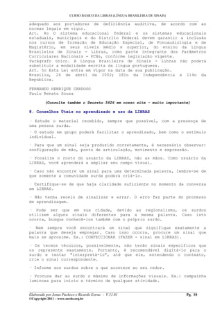 CURSO BÁSICO DA LIBRAS (LÍNGUA BRASILEIRA DE SINAIS)
___________________________________________________________________________________________
adequado aos portadores de deficiência auditiva, de acordo com as
normas legais em vigor.
Art. 4o O sistema educacional federal e os sistemas educacionais
estaduais, municipais e do Distrito Federal devem garantir a inclusão
nos cursos de formação de Educação Especial, de Fonoaudiologia e de
Magistério, em seus níveis médio e superior, do ensino da Língua
Brasileira de Sinais - Libras, como parte integrante dos Parâmetros
Curriculares Nacionais - PCNs, conforme legislação vigente.
Parágrafo único. A Língua Brasileira de Sinais - Libras não poderá
substituir a modalidade escrita da língua portuguesa.
Art. 5o Esta Lei entra em vigor na data de sua publicação.
Brasília, 24 de abril de 2002; 181o da Independência e 114o da
República.
FERNANDO HENRIQUE CARDOSO
Paulo Renato Souza
(Consulte também o Decreto 5626 em nosso site – muito importante)
8. Conselhos Úteis no aprendizado e uso da LIBRAS
· Estude o material recebido, sempre que possível, com a presença de
uma pessoa surda.
· O estudo em grupo poderá facilitar o aprendizado, bem como o estímulo
individual.
· Para que um sinal seja produzido corretamente, é necessário observar:
configuração de mão, ponto de articulação, movimento e expressão.
· Focalize o rosto do usuário da LIBRAS, não as mãos. Como usuário da
LIBRAS, você aprenderá a ampliar seu campo visual.
· Caso não encontre um sinal para uma determinada palavra, lembre-se de
que somente a comunidade surda poderá criá-lo.
· Certifique-se de que haja claridade suficiente no momento da conversa
em LIBRAS.
· Não tenha receio de sinalizar e errar. O erro faz parte do processo
de aprendizagem.
· Pode ser que em sua cidade, devido ao regionalismo, os surdos
utilizem alguns sinais diferentes para a mesma palavra. Caso isto
ocorra, busque conhecê-los também com o próprio surdo.
· Nem sempre você encontrará um sinal que signifique exatamente a
palavra que deseja empregar. Caso isso ocorra, procure um sinal que
mais se aproxime. Ex.: CONFECCIONAR (FAZER - sinal em LIBRAS).
· Os termos técnicos, possivelmente, não terão sinais específicos que
os represente exatamente. Portanto, é recomendável digitá-lo para o
surdo e tentar "interpretá-lo", até que ele, entendendo o contexto,
crie o sinal correspondente.
· Informe aos surdos sobre o que acontece ao seu redor.
· Procure dar ao surdo o máximo de informações visuais. Ex.: campainha
luminosa para início e término de qualquer atividade.
__________________________________________________________________________________________
Elaborado por Jonas Pacheco e Ricardo Estruc - V.11.01 Pg. 10
©Copyright 2011 – www.surdo.org.br
 
