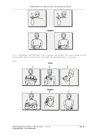 CURSO BÁSICO DA LIBRAS (LÍNGUA BRASILEIRA DE SINAIS)
___________________________________________________________________________________________
SEMANA
9.1.3 MUDANÇAS HISTÓRICAS: com o passar do tempo, um sinal pode sofrer
alterações decorrentes dos costumes da geração que o utiliza.
Ex.:
AZUL
1º 2º 3º
BRANCO
1º 2º 3º
__________________________________________________________________________________________
Elaborado por Jonas Pacheco e Ricardo Estruc - V.11.01 Pg. 13
©Copyright 2011 – www.surdo.org.br
 