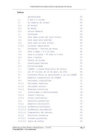 CURSO BÁSICO DA LIBRAS (LÍNGUA BRASILEIRA DE SINAIS)
___________________________________________________________________________________________
Índice
Apresentação 03
1. O que é a surdez 04
2. Os números da surdez 04
2.1 No Brasil 04
2.2 No Mundo 04
2.3 Outros Números 04
3. Prevenção 05
3.1 Para quem ainda não teve filhos 05
3.2 Para quem está grávida 05
3.3 Para quem já teve filhos 05
3.3.1 Cuidados Importantes 05
4. Prevenção – Fatores de Risco 06
4.1 Para o bebê - 0 a 28 dias 06
4.2 Para a criança - 29 dias a 2 anos 07
4.3 Para o adulto 07
5. Níveis de Surdez 07
6. Comunicação Gestual 07
6.1 Universalidade 07
7. LIBRAS - Língua Brasileira de Sinais 08
7.1 Lei Nº 10.436, de 24 de abril de 2002 08
8. Conselhos Úteis no aprendizado e uso da LIBRAS 09
9. Aspectos Linguísticos da LIBRAS 11
9.1 Variações linguísticas 11
9.1.1 Variações regionais 11
9.1.2 Variações sociais 12
9.1.3 Mudanças históricas 13
9.2 Iconicidade e arbitrariedade 14
9.2.1 Sinais icônicos 14
9.2.2 Sinais arbitrários 15
9.3 Estrutura gramatical 15
9.3.1 Aspectos estruturais 15
9.3.1.1 Parâmetros principais 16
9.3.1.2 Parâmetros secundários 20
9.3.1.3 Componentes não manuais 20
9.3.2 Estrutura sintática 21
9.3.2.1 Sistema pronominal 22
9.3.2.2 Tipos de verbos 25
__________________________________________________________________________________________
Elaborado por Jonas Pacheco e Ricardo Estruc - V.11.01 Pg. 2
©Copyright 2011 – www.surdo.org.br
 