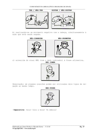CURSO BÁSICO DA LIBRAS (LÍNGUA BRASILEIRA DE SINAIS)
___________________________________________________________________________________________
TER / NÃO-TER GOSTAR / NÃO-GOSTAR
b) realizando-se um movimento negativo com a cabeça, simultaneamente à
ação que está sendo negada.
NÃO-CONHECER NÃO-PROMETER
c) acrescida do sinal NÃO (com o dedo indicador) à frase afirmativa.
NÃO COMER
Observação: em algumas ocasiões podem ser utilizados dois tipos de ne-
gação ao mesmo tempo.
NÃO-PODER
-Imperativa: Saia! Cala a boca! Vá embora!
__________________________________________________________________________________________
Elaborado por Jonas Pacheco e Ricardo Estruc - V.11.01 Pg. 27
©Copyright 2011 – www.surdo.org.br
 