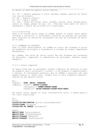 CURSO BÁSICO DA LIBRAS (LÍNGUA BRASILEIRA DE SINAIS)
___________________________________________________________________________________________
b) Quanto ao modo de segurar certos objetos:
Cl: [F] - objetos pequenos e finos (botões, moedas, palitos de fósfo-
ros, asa de xícara);
Cl: [H] - segurar cigarro;
Cl: [C] - copos e vasos;
Cl: [As] - buque de flores, faca, carimbo, sacola, mala, guarda-chuva,
caneca ou chopp, pedaço de pau, etc. (funciona como parte do verbo e
representa o objeto que se moveu ou é localizado).
9.3.2.6 Role-Play
Este é um recurso muito usado na LIBRAS quando os surdos estão desen-
volvendo a narrativa. O sinalizador coloca-se na posição dos persona-
gens referidos na narrativa, alternando com eles em situações de diálo-
go ou ação.
9.3.3 FORMAÇÃO DE PALAVRAS
Como já vimos anteriormente, na LIBRAS os sinais são formados a partir
de parâmetros principais e secundários e através de alguns componentes
não-manuais.
Há, também, uma série de outros sinais que são formados por processos
de derivação, composição ou empréstimos do português. Vejamos alguns
exemplos:
9.3.3.1 Sinais compostos
Da mesma forma que no português, teremos compostos de palavras no qual
um elemento será o principal- o núcleo - e um elemento o especificador-
o adjunto. É interessante observar, que na LIBRAS a estrutura não será
apenas binária e, neste caso, teremos dois ou mais elementos especifi-
cadores de uma palavra núcleo.
Ex.:
Simples: CAFÉ, AMIGO, CONHECER
Composto: “zebra”: CAVALO^LISTRAS
“açougueiro”: HOMEM^VENDER^CARNE
“faqueiro”: CAIXA^GUARDAR^COLHER^FACA^GARFO
Em alguns casos, quando ao sinal acrescenta-se outro, o mesmo passa a
ter outro significado.
Ex.:
pílula
PILULA^EVITAR^GRÁVIDA “pílula anticoncepcional”
PÍLULA^CALMA “calmante”
PÍLULA^DOR DE CABEÇA “analgésico”
médico
MÉDIC@^SEXO “ginecologista’
MÉDIC@^OLHO “oftalmologista”
MÉDIC@^CRIANÇA “pediatra”
MÉDIC@^CORAÇÃO “cardiologista”
__________________________________________________________________________________________
Elaborado por Jonas Pacheco e Ricardo Estruc - V.11.01 Pg. 31
©Copyright 2011 – www.surdo.org.br
 