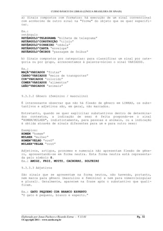 CURSO BÁSICO DA LIBRAS (LÍNGUA BRASILEIRA DE SINAIS)
___________________________________________________________________________________________
a) Sinais compostos com formatos: há execução de um sinal convencional
com acréscimo de outro sinal na "forma" do objeto que se quer especifi-
car.
Ex.:
retângulo
RETÂNGULO^TELEGRAMA “bilhete de telegrama”
RETÂNGULO^CONSTRUÇÃO “tijolo”
RETÂNGULO^DINHEIRO “cédula”
RETÂNGULO^CARTA “envelope”
RETÂNGULO^ÔNIBUS “passagem de ônibus”
b) Sinais compostos por categorias: para classificar um sinal por cate-
goria ou por grupo, acrescentamos à palavra-núcleo o sinal VARIADOS.
Ex.:
MAÇÃ^VARIADOS “frutas”
CARRO^VARIADOS “meios de transportes”
COR^VARIADOS “colorido”
COMER^VARIADOS ‘alimentos”
LEÃO^VARIADOS “animais”
9.3.3.2 Gênero (feminino / masculino)
É interessante observar que não há flexão de gênero em LIBRAS, os subs-
tantivos e adjetivos são, em geral, não marcados.
Entretanto, quando se quer explicitar substantivos dentro de determina-
dos contextos, a indicação de sexo é feita pospondo-se o sinal
"HOMEM/MULHER", indistintamente, para pessoas e animais, ou a indicação
é obtida através de sinais diferentes para um e para outro sexo:
Exemplos:
HOMEM “homem”
MULHER “mulher”
HOMEM^VELHO “vovô”
MULHER^VELHA “vovó”
Adjetivos, artigos, pronomes e numerais não apresentam flexão de gêne-
ro, apresentando-se em forma neutra. Esta forma neutra está representa-
da pelo símbolo @.
Ex.: AMIG@, FRI@, MUIT@, CACHORR@, SOLTEIR@
9.3.3.3 Adjetivos
São sinais que se apresentam na forma neutra, não havendo, portanto,
nem marca para gênero (masculino e feminino) e nem para número(singular
e plural). Geralmente, aparecem na frase após o substantivo que quali-
ficam.
Ex.: GATO PEQUENO COR BRANCO ESPERTO
“O gato é pequeno, branco e esperto.”
__________________________________________________________________________________________
Elaborado por Jonas Pacheco e Ricardo Estruc - V.11.01 Pg. 32
©Copyright 2011 – www.surdo.org.br
 