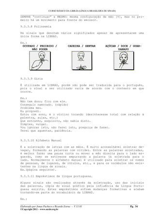 CURSO BÁSICO DA LIBRAS (LÍNGUA BRASILEIRA DE SINAIS)
___________________________________________________________________________________________
SEMPRE “continuar” e MESMO: mesma configuração de mão [V], mas no pri-
meiro há um movimento para frente do emissor.
9.3.3.8 Polissemia
Há sinais que denotam vários significados apesar de apresentarem uma
única forma na LIBRAS.
Ex.:
OCUPADO / PROIBIDO /
NÃO PODER
CADEIRA / SENTAR AÇÚCAR / DOCE / GUAR-
DANAPO
9.3.3.9 Gíria
É utilizada em LIBRAS, porém não pode ser traduzida para o português,
pois o sinal a ser utilizado varia de acordo com o contexto em que
ocorre.
Ex.:
Não tem dono; fico com ele.
Conseguir namorado. (rápido)
Problema meu.
Eu progredi.
Estou com sono, é o violino tocando (desinteresse total com relação à
palestra, aulas, etc.)
Que estranho, esquisito, não sabia disto.
Simples, vulgar.
Vou ignorar isto, não farei isto, preguiça de fazer.
Terei que aguentar, paciência.
9.3.3.10 Alfabeto Manual
É a soletração de letras com as mãos. É muito aconselhável soletrar de-
vagar, formando as palavras com nitidez. Entre as palavras soletradas,
é melhor fazer uma pausa curta ou mover a mão direita para o lado es-
querdo, como se estivesse empurrando a palavra já soletrada para o
lado. Normalmente o alfabeto manual é utilizado para soletrar os nomes
de pessoas, de lugares, de rótulos, etc., e para os vocábulos não exis-
tentes na língua de sinais.
Ex.(página seguinte).
9.3.3.11 Empréstimos da língua portuguesa.
Alguns sinais são realizados através da soletração, uso das iniciais
das palavras, cópia do sinal gráfico pela influência da Língua Portu-
guesa escrita. Estes empréstimos sofrem mudanças formativas e acabam
tornando-se parte do vocabulário da LIBRAS.
Ex.:
__________________________________________________________________________________________
Elaborado por Jonas Pacheco e Ricardo Estruc - V.11.01 Pg. 34
©Copyright 2011 – www.surdo.org.br
 