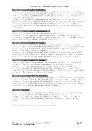 CURSO BÁSICO DA LIBRAS (LÍNGUA BRASILEIRA DE SINAIS)
___________________________________________________________________________________________
CL – S Classificador Semântico
Função similar ao CL-L por retratar um objeto em um lugar específico
(às vezes indicando movimento). A configuração da mão retrata o objeto
todo e o retrata abstratamente (muito pouco ou não se relaciona à
aparência do objeto).
Exemplo: - C copos na prateleira de um armário; - B veículos ou
objetos planos; - I pessoas andando em uma direção determinada; - Y um
avião ou objetos no lugar fixo; - V reta ou dobrada retratando a
orientação do corpo ou das pernas de um animal ou de uma pessoa e/ou
suas ações.
CL – I Classificador Instrumenta l
Esse classificador mostra como se usa alguma coisa.
Exemplos: - carregando um balde pela alça; - puxando uma gaveta; -
tocando a campainha da porta; - virando uma página; - limpando com um
pano. (Mostra como alguém manipula um objeto)
CL – C Classificador do Corpo
A parte superior do corpo se torna o classificador na qual a parte
superior (do sinalizador) "desempenha" o verbo da frase, especialmente
os braços. CL-C é similar a CL-I, salvo CL-C não mostra nem a
manipulação nem o toque de objetos.
Exemplos: - acenando com a mão para alguém - atravessando os braços
com o beiço espichado; - coçando a cabeça com perplexidade; - movendo
os braços como em correr. (Não mostra a manipulação de um objeto)
CL – P Classificador do Plural
Indica o movimento ou a posição de um número de objetos, pessoas ou
animais. Pode ser um número determinado ou não-determinado.
Exemplos: - três pessoas andando juntas (número determinado); -
pessoas sentadas na platéia (número não-determinado); - uma fila
comprida de pessoas avançando lentamente; - muitos carros estacionados
na rua; - dois gatos em cima de um muro.
CL – E Classificador de Elemento
Esses classificadores retratam movimentos de "elementos" ou coisas que
não são sólidas, isto é, ar, fumaça, água/líquido, chuva, fogo, luz.
Exemplos: - água gotejando da torneira; - luz piscando no sinal de
advertência; - o movimento de um líquido no corpo ou dentro do corpo;
- o vapor subindo de uma xícara de chá quente.
CL – N. CL-NOME
Esses classificadores utilizam as configurações das mãos do alfabeto
manual ou os números, mas são parte de uma descrição.
Exemplos: - números e nome na camisa de futebol; - um título de um
livro; - insígnia em um boné; - uma sigla escrita na porta de um
banco.
FONTE: http://orbita.starmedia.com/vozesdosilencio/textos/tabela_cl.htm
__________________________________________________________________________________________
Elaborado por Jonas Pacheco e Ricardo Estruc - V.11.01 Pg. 36
©Copyright 2011 – www.surdo.org.br
 