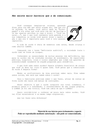 CURSO BÁSICO DA LIBRAS (LÍNGUA BRASILEIRA DE SINAIS)
___________________________________________________________________________________________
Não existe maior barreira que a da comunicação.
Você consegue imaginar-se criança, querendo
dizer para sua mãe que sente alguma dor, sem que ela
te entenda. Ou mesmo, você sentir medo do "bicho-
papão" e ela achar que você está com dor de barriga e
te dar aquelas gotinhas no copo e dizer: - “Você vai
sarar...", mas o que você realmente está pedindo é a
sua companhia; ou ainda você querer dizer o quanto a
ama e que ela é importante para você e isto parecer
impossível.
A vida do surdo é cheia de momentos como estes, desde criança e
como adultos também.
Começando com o termo "deficiente auditivo", a sociedade trata o
surdo como se fosse um incapaz.
Conhecemos as necessidades de muitas pessoas com deficiência, mas
para os surdos não há condições mínimas de atendimento. Em repartições
públicas, hospitais, lojas e locais adaptados que lidam com questões de
acessibilidade raramente há alguém preparado para atendê-los.
O que você sabe sobre surdez? Aquele alfabeto brasileiro de sinais
que você já deve ter visto é quase nada. Você pensa que a comunicação
do surdo é daquela forma?
Mesmo os profissionais da área precisam saber mais. Eles sabem
sobre ouvido, mas será que sabem sobre o surdo?
Pais e familiares precisam saber o que fazer, afinal de contas um
filho surdo não nasce com manual de instruções.
Nosso objetivo é que o surdo conquiste sua total cidadania. O
primeiro passo é a informação. O reconhecimento de uma língua própria,
a LIBRAS já foi uma vitória. Você tem ideia do que é LIBRAS?
Quero convidá-lo(a) a conhecer um pouco mais sobre surdez. Você
vai ficar encantado(a) e ao mesmo tempo surpreso(a).
Que tal fazer esta diferença?
Material de uso interno para treinamento e suporte
Pode ser reproduzido mediante autorização – não pode ser comercializado.
__________________________________________________________________________________________
Elaborado por Jonas Pacheco e Ricardo Estruc - V.11.01 Pg. 4
©Copyright 2011 – www.surdo.org.br
 