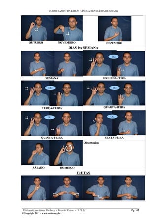 CURSO BÁSICO DA LIBRAS (LÍNGUA BRASILEIRA DE SINAIS)
___________________________________________________________________________________________
OUTUBRO NOVEMBROOUTUBRO NOVEMBRO DEZEMBRODEZEMBRO
DIAS DA SEMANADIAS DA SEMANA
SEMANASEMANA SEGUNDA-FEIRASEGUNDA-FEIRA
TERÇATERÇA-FEIRA-FEIRA QUARTA-FEIRAQUARTA-FEIRA
QUINTAQUINTA-FEIRA-FEIRA SEXTA-FEIRASEXTA-FEIRA
SÁBADOSÁBADO DOMINGODOMINGO
Observação:Observação:
FRUTASFRUTAS
________________________________________________________________________________________
Elaborado por Jonas Pacheco e Ricardo Estruc - V.11.01 Pg. 42
©Copyright 2011 – www.surdo.org.br
OU
OU OU
OU OU
 