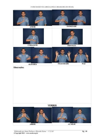 CURSO BÁSICO DA LIBRAS (LÍNGUA BRASILEIRA DE SINAIS)
___________________________________________________________________________________________
AMORAMOR INIMIZADEINIMIZADE
CORAGEMCORAGEM TRISTEZATRISTEZA
ALEGRIAALEGRIA FELICIDADE PAZFELICIDADE PAZ
Observações:Observações:
VERBOSVERBOS
ABRIRABRIR ACABARACABAR
________________________________________________________________________________________
Elaborado por Jonas Pacheco e Ricardo Estruc - V.11.01 Pg. 49
©Copyright 2011 – www.surdo.org.br
 