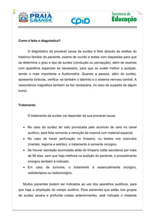    
           
   
 
Como é feito o diagnóstico?
O diagnóstico da provável causa da surdez é feito através da análise do
histórico familiar do paciente, exame de ouvido e testes com diapasões para que
se determine o grau e tipo de surdez (condução ou percepção), além de exames
com aparelhos especiais se necessário, para que se avalie melhor a audição,
sendo o mais importante a Audiometria. Quando a pessoa, além da surdez,
apresenta tonturas, verifica- se também o labirinto e o sistema nervoso central. A
ressonância magnética também se faz necessária, no caso de suspeita de algum
tumor.
Tratamento
O tratamento da surdez vai depender da sua provável causa.
 No caso da surdez ter sido provocada pelo acúmulo de cera no canal
auditivo, será feita somente a remoção da mesma com material especial.
 No caso de haver perfuração no tímpano, ou lesões nos ossículos
(martelo, bigorna e estribo), o tratamento é somente cirúrgico.
 Se houver secreção acumulada atrás do tímpano (otite secretora) por mais
de 90 dias, sem que haja melhora na audição do paciente, o procedimento
cirúrgico também é indicado.
 Em caso de tumores, o tratamento é essencialmente cirúrgico,
radioterápico ou radiocirúrgico.
Muitos pacientes podem ser indicados ao uso dos aparelhos auditivos, para
que haja a ampliação do campo auditivo. Para pacientes que estão nos grupos
de surdez severa e profunda (vistas anteriormente), está indicado o implante
 