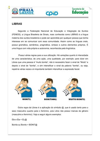    
           
   
 
LIBRAS
Segundo a Federação Nacional de Educação e Integração de Surdos
(FENEIS), a Língua Brasileira de Sinais, mais conhecida como LIBRAS é a língua
materna dos surdos brasileiros e pode ser aprendida por qualquer pessoa que tenha
interesse em se comunicar com essa comunidade. Assim como as línguas orais,
possui gramática, semântica, pragmática, sintaxe e outros elementos próprios. É
uma língua com vida própria e autonomia, reconhecida pela lingüística.
Possui várias regras para a sua utilização. Há variações quanto à intensidade
de uma característica, de uma ação, uma qualidade, por exemplo: para dizer em
Libras que uma pessoa é “muito bonita”, não é necessário fazer o sinal de “Muito” e
depois o sinal de “bonita”, e sim intensificar o sinal da palavra “bonita”, ou seja,
repeti-la várias vezes e é importante também intensificar a expressão facial.
Outra regra da Libras é a aplicação do símbolo @, que é usado tanto para o
sexo masculino quanto para o feminino, pois Libra não possui marcas de gênero
(masculino e feminino). Veja a seguir alguns exemplos:
Ele e Ela = EL@
Bonita ou Bonito = BONIT@
 