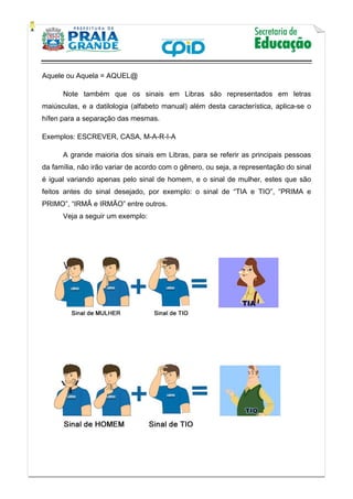    
           
   
 
Aquele ou Aquela = AQUEL@
Note também que os sinais em Libras são representados em letras
maiúsculas, e a datilologia (alfabeto manual) além desta característica, aplica-se o
hífen para a separação das mesmas.
Exemplos: ESCREVER, CASA, M-A-R-I-A
A grande maioria dos sinais em Libras, para se referir as principais pessoas
da família, não irão variar de acordo com o gênero, ou seja, a representação do sinal
é igual variando apenas pelo sinal de homem, e o sinal de mulher, estes que são
feitos antes do sinal desejado, por exemplo: o sinal de “TIA e TIO”, “PRIMA e
PRIMO”, “IRMÂ e IRMÃO” entre outros.
Veja a seguir um exemplo:
     
 